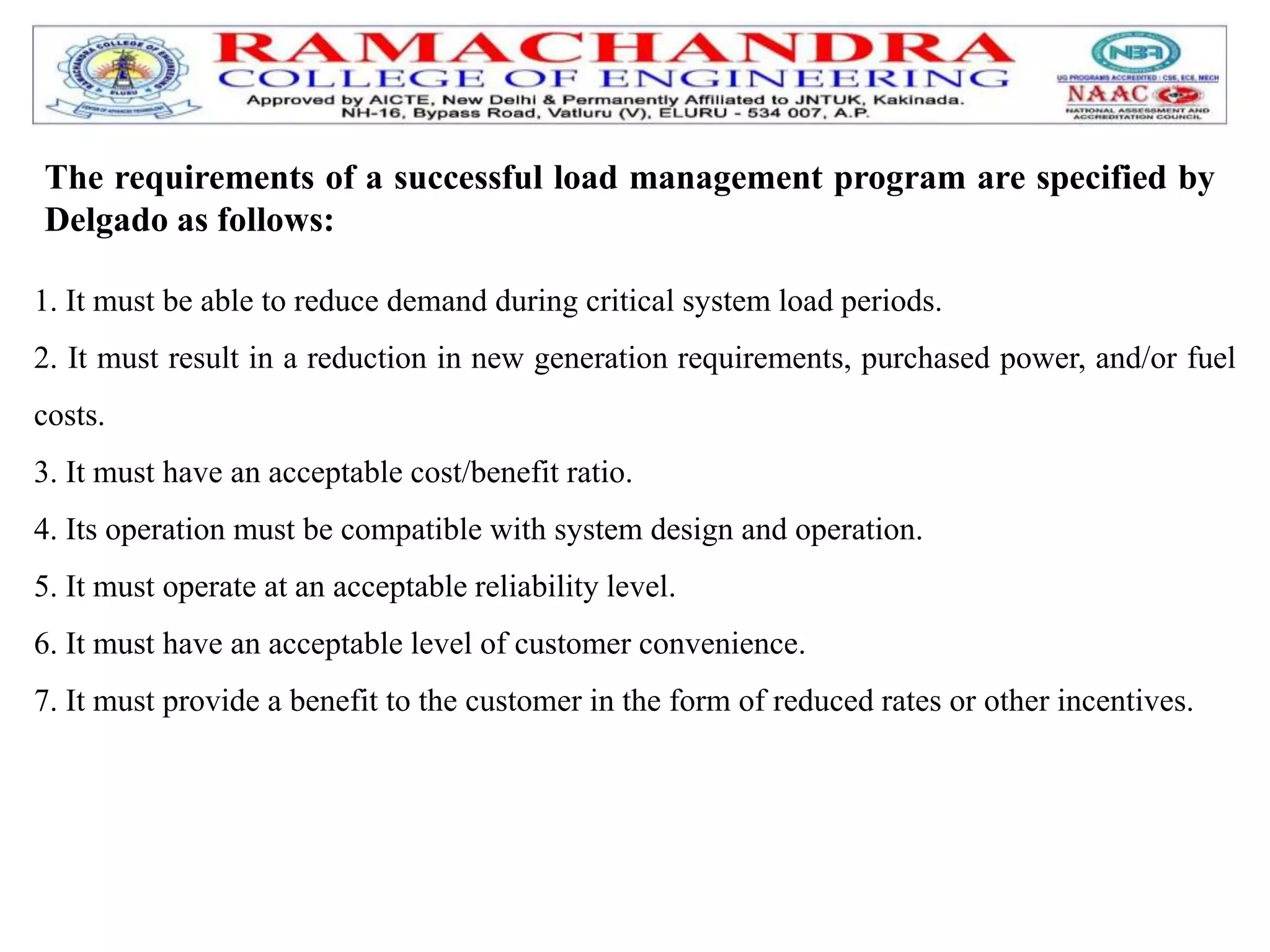 1. It must be able to reduce demand during critical system load periods.
2. It must result in a reduction in new generation requirements, purchased power, and/or fuel
costs.
3. It must have an acceptable cost/benefit ratio.
4. Its operation must be compatible with system design and operation.
5. It must operate at an acceptable reliability level.
6. It must have an acceptable level of customer convenience.
7. It must provide a benefit to the customer in the form of reduced rates or other incentives.
The requirements of a successful load management program are specified by
Delgado as follows:
 