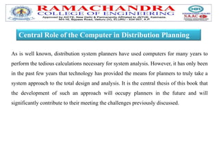 Central Role of the Computer in Distribution Planning
As is well known, distribution system planners have used computers for many years to
perform the tedious calculations necessary for system analysis. However, it has only been
in the past few years that technology has provided the means for planners to truly take a
system approach to the total design and analysis. It is the central thesis of this book that
the development of such an approach will occupy planners in the future and will
significantly contribute to their meeting the challenges previously discussed.
 