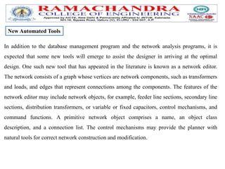 In addition to the database management program and the network analysis programs, it is
expected that some new tools will emerge to assist the designer in arriving at the optimal
design. One such new tool that has appeared in the literature is known as a network editor.
The network consists of a graph whose vertices are network components, such as transformers
and loads, and edges that represent connections among the components. The features of the
network editor may include network objects, for example, feeder line sections, secondary line
sections, distribution transformers, or variable or fixed capacitors, control mechanisms, and
command functions. A primitive network object comprises a name, an object class
description, and a connection list. The control mechanisms may provide the planner with
natural tools for correct network construction and modification.
New Automated Tools
 