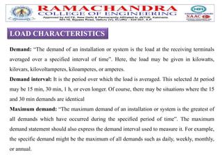 LOAD CHARACTERISTICS
Demand: “The demand of an installation or system is the load at the receiving terminals
averaged over a specified interval of time”. Here, the load may be given in kilowatts,
kilovars, kilovoltamperes, kiloamperes, or amperes.
Demand interval: It is the period over which the load is averaged. This selected Δt period
may be 15 min, 30 min, 1 h, or even longer. Of course, there may be situations where the 15
and 30 min demands are identical
Maximum demand: “The maximum demand of an installation or system is the greatest of
all demands which have occurred during the specified period of time”. The maximum
demand statement should also express the demand interval used to measure it. For example,
the specific demand might be the maximum of all demands such as daily, weekly, monthly,
or annual.
 