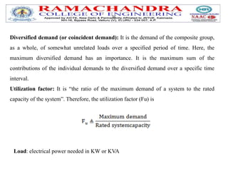 )is
Diversified demand (or coincident demand): It is the demand of the composite group,
as a whole, of somewhat unrelated loads over a specified period of time. Here, the
maximum diversified demand has an importance. It is the maximum sum of the
contributions of the individual demands to the diversified demand over a specific time
interval.
Utilization factor: It is “the ratio of the maximum demand of a system to the rated
capacity of the system”. Therefore, the utilization factor (Fu) is
Load: electrical power needed in KW or KVA
 