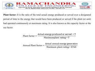 Plant factor: It is the ratio of the total actual energy produced or served over a designated
period of time to the energy that would have been produced or served if the plant (or unit)
had operated continuously at maximum rating. It is also known as the capacity factor or the
use factor.
 