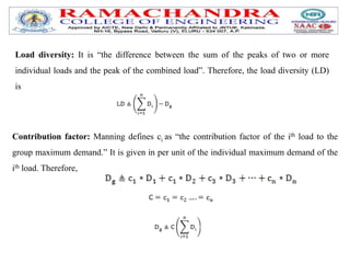 Load diversity: It is “the difference between the sum of the peaks of two or more
individual loads and the peak of the combined load”. Therefore, the load diversity (LD)
is
Contribution factor: Manning defines ci as “the contribution factor of the ith load to the
group maximum demand.” It is given in per unit of the individual maximum demand of the
ith load. Therefore,
 