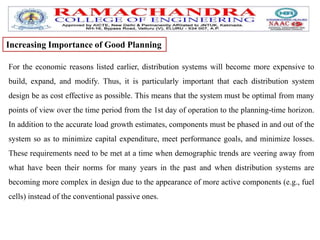 For the economic reasons listed earlier, distribution systems will become more expensive to
build, expand, and modify. Thus, it is particularly important that each distribution system
design be as cost effective as possible. This means that the system must be optimal from many
points of view over the time period from the 1st day of operation to the planning-time horizon.
In addition to the accurate load growth estimates, components must be phased in and out of the
system so as to minimize capital expenditure, meet performance goals, and minimize losses.
These requirements need to be met at a time when demographic trends are veering away from
what have been their norms for many years in the past and when distribution systems are
becoming more complex in design due to the appearance of more active components (e.g., fuel
cells) instead of the conventional passive ones.
Increasing Importance of Good Planning
 