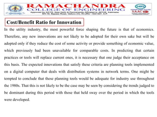 In the utility industry, the most powerful force shaping the future is that of economics.
Therefore, any new innovations are not likely to be adopted for their own sake but will be
adopted only if they reduce the cost of some activity or provide something of economic value,
which previously had been unavailable for comparable costs. In predicting that certain
practices or tools will replace current ones, it is necessary that one judge their acceptance on
this basis. The expected innovations that satisfy these criteria are planning tools implemented
on a digital computer that deals with distribution systems in network terms. One might be
tempted to conclude that these planning tools would be adequate for industry use throughout
the 1980s. That this is not likely to be the case may be seen by considering the trends judged to
be dominant during this period with those that held sway over the period in which the tools
were developed.
Cost/Benefit Ratio for Innovation
 