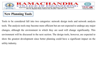 Tools to be considered fall into two categories: network design tools and network analysis
tools. The analysis tools may become more efficient but are not expected to undergo any major
changes, although the environment in which they are used will change significantly. This
environment will be discussed in the next section. The design tools, however, are expected to
show the greatest development since better planning could have a significant impact on the
utility industry.
New Planning Tools
 