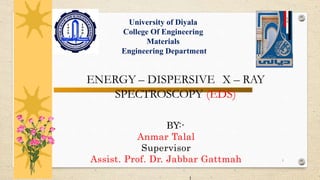 1
ENERGY – DISPERSIVE X – RAY
SPECTROSCOPY (EDS)
BY:-
Anmar Talal
Supervisor
Assist. Prof. Dr. Jabbar Gattmah
University of Diyala
College Of Engineering
Materials
Engineering Department
 