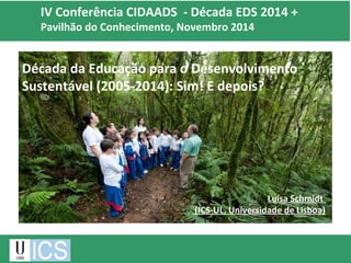 IV Conferência CIDAADS - Década EDS 2014 + 
Pavilhão do Conhecimento, Novembro 2014 
Década da Educação para o Desenvolvimento 
Sustentável (2005-2014): Sim! E depois? 
Luísa Schmidt 
(ICS-UL, Universidade de Lisboa) 
 