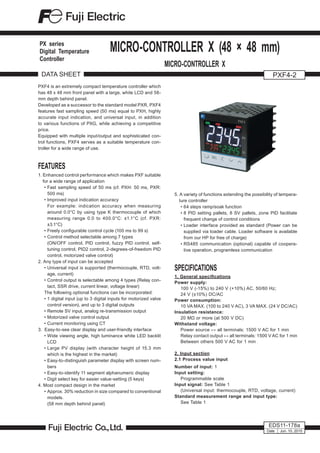 PXF4 is an extremely compact temperature controller which
has 48 x 48 mm front panel with a large, white LCD and 58-
mm depth behind panel.
Developed as a successor to the standard model PXR, PXF4
features fast sampling speed (50 ms) equal to PXH, highly
accurate input indication, and universal input, in addition
to various functions of PXG, while achieving a competitive
price.
Equipped with multiple input/output and sophisticated con-
trol functions, PXF4 serves as a suitable temperature con-
troller for a wide range of use.
FEATURES
1. Enhanced control performance which makes PXF suitable
for a wide range of application
•	Fast sampling speed of 50 ms (cf. PXH: 50 ms, PXR:
500 ms)
•	Improved input indication accuracy
	 For example: indication accuracy when measuring
around 0.0°C by using type K thermocouple of which
measuring range 0.0 to 400.0°C: ±1.1°C (cf. PXR:
±3.1°C)
•	Freely configurable control cycle (100 ms to 99 s)
•	Control method selectable among 7 types
	 (ON/OFF control, PID control, fuzzy PID control, self-
tuning control, PID2 control, 2-degrees-of-freedom PID
control, motorized valve control)
2. Any type of input can be accepted
•	Universal input is supported (thermocouple, RTD, volt-
age, current)
•	Control output is selectable among 4 types (Relay con-
tact, SSR drive, current linear, voltage linear)
The following optional functions can be incorporated:
•	1 digital input (up to 3 digital inputs for motorized valve
control version), and up to 3 digital outputs
•	Remote SV input, analog re-transmission output
•	Motorized valve control output
•	Current monitoring using CT
3. Easy-to-see clear display and user-friendly interface
•	Wide viewing angle, high luminance white LED backlit
LCD
•	Large PV display (with character height of 15.3 mm
which is the highest in the market)
•	Easy-to-distinguish parameter display with screen num-
bers
•	Easy-to-identify 11 segment alphanumeric display
•	Digit select key for easier value-setting (5 keys)
4. Most compact design in the market
•	Approx. 30% reduction in size compared to conventional
models.
	 (58 mm depth behind panel)
DATA SHEET PXF4-2
EDS11-178a
MICRO-CONTROLLER X (48 × 48 mm)
MICRO-CONTROLLER X
Date Jun. 10, 2015
PX series
Digital Temperature
Controller
5. A variety of functions extending the possibility of tempera-
ture controller
•	64 steps ramp/soak function
•	8 PID setting pallets, 8 SV pallets, zone PID facilitate
frequent change of control conditions
•	Loader interface provided as standard (Power can be
supplied via loader cable. Loader software is available
from our HP for free of charge)
•	RS485 communication (optional) capable of coopera-
tive operation, programless communication
SPECIFICATIONS
1. General specifications
Power supply:
100 V (-15%) to 240 V (+10%) AC, 50/60 Hz;
24 V (±10%) DC/AC
Power consumption:
10 VA MAX. (100 to 240 V AC), 3 VA MAX. (24 V DC/AC)
Insulation resistance:
20 MΩ or more (at 500 V DC)
Withstand voltage:
Power source ↔ all terminals: 1500 V AC for 1 min
Relay contact output ↔ all terminals: 1500 V AC for 1 min
Between others 500 V AC for 1 min
2. Input section
2.1 Process value input
Number of input: 1
Input setting:
Programmable scale
Input signal: See Table 1
(Universal input: thermocouple, RTD, voltage, current)
Standard measurement range and input type:
See Table 1
 