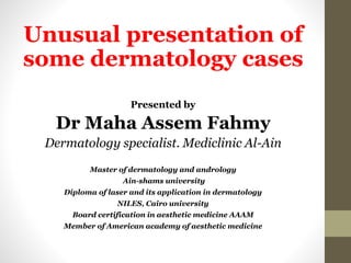 Unusual presentation of
some dermatology cases
Presented by
Dr Maha Assem Fahmy
Dermatology specialist. Mediclinic Al-Ain
Master of dermatology and andrology
Ain-shams university
Diploma of laser and its application in dermatology
NILES, Cairo university
Board certification in aesthetic medicine AAAM
Member of American academy of aesthetic medicine
 