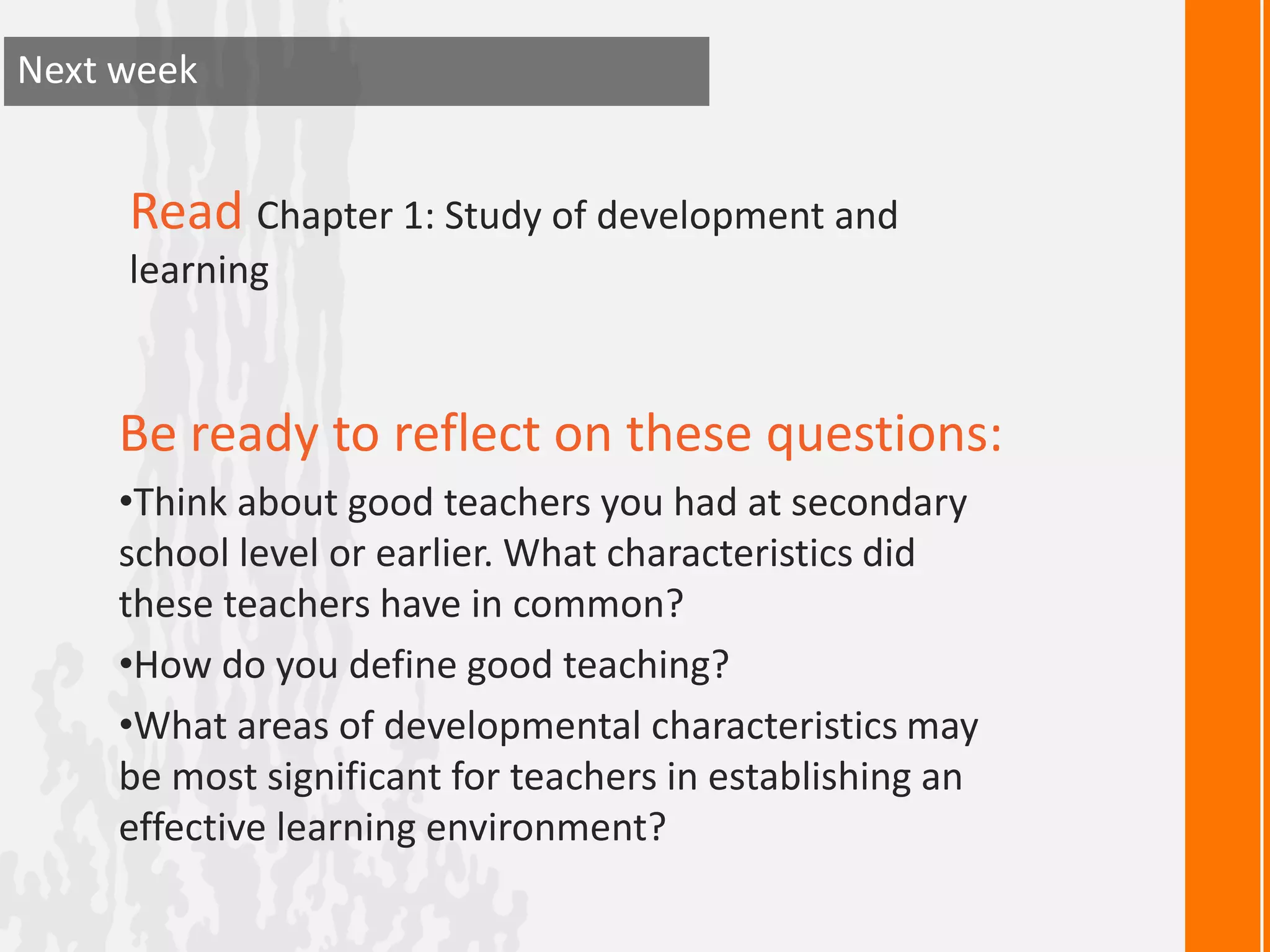 Next week


     Read Chapter 1: Study of development and
     learning


     Be ready to reflect on these questions:
     •Think about good teachers you had at secondary
     school level or earlier. What characteristics did
     these teachers have in common?
     •How do you define good teaching?
     •What areas of developmental characteristics may
     be most significant for teachers in establishing an
     effective learning environment?
 