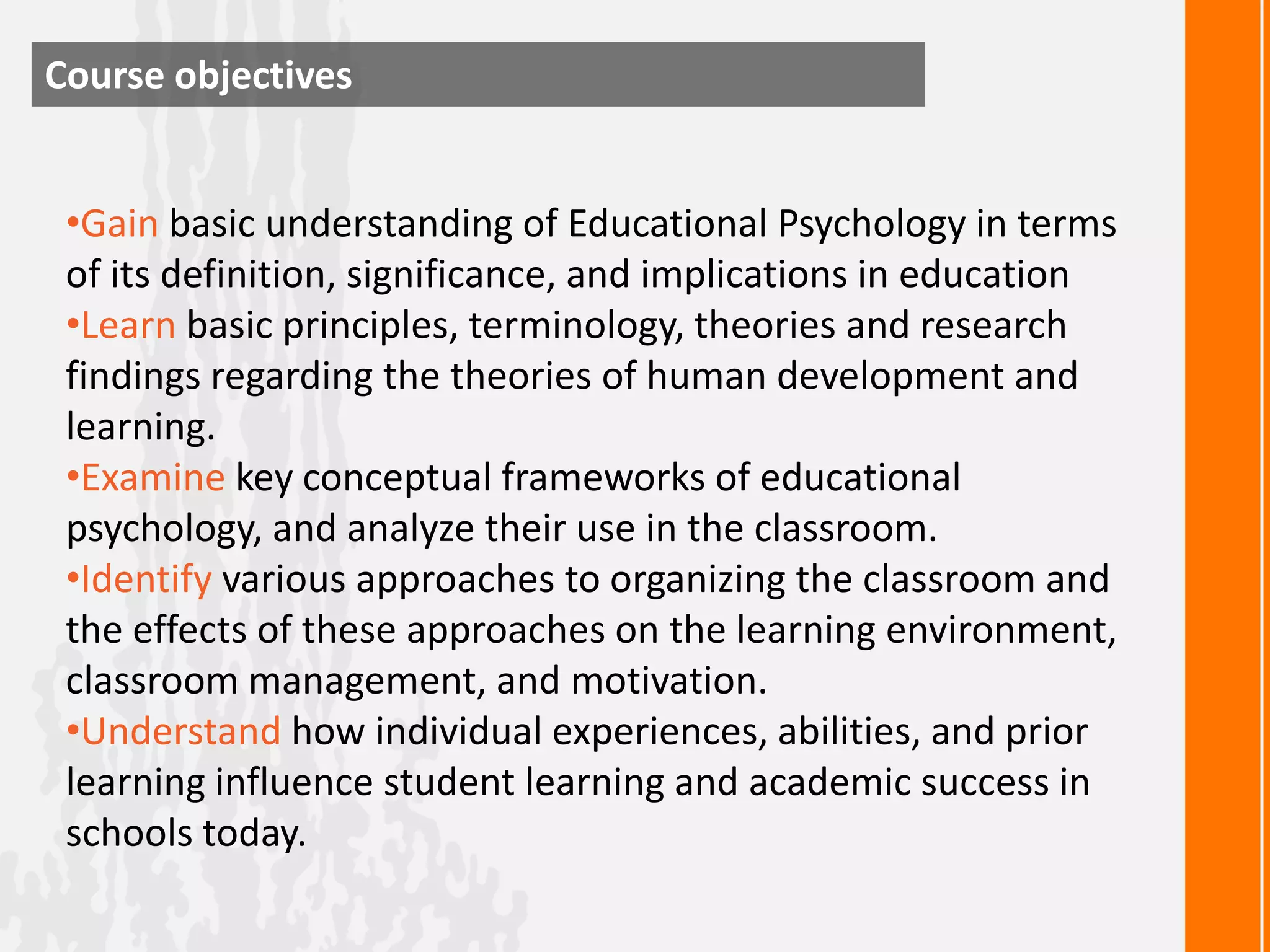 Course objectives


 •Gain basic understanding of Educational Psychology in terms
 of its definition, significance, and implications in education
 •Learn basic principles, terminology, theories and research
 findings regarding the theories of human development and
 learning.
 •Examine key conceptual frameworks of educational
 psychology, and analyze their use in the classroom.
 •Identify various approaches to organizing the classroom and
 the effects of these approaches on the learning environment,
 classroom management, and motivation.
 •Understand how individual experiences, abilities, and prior
 learning influence student learning and academic success in
 schools today.
 