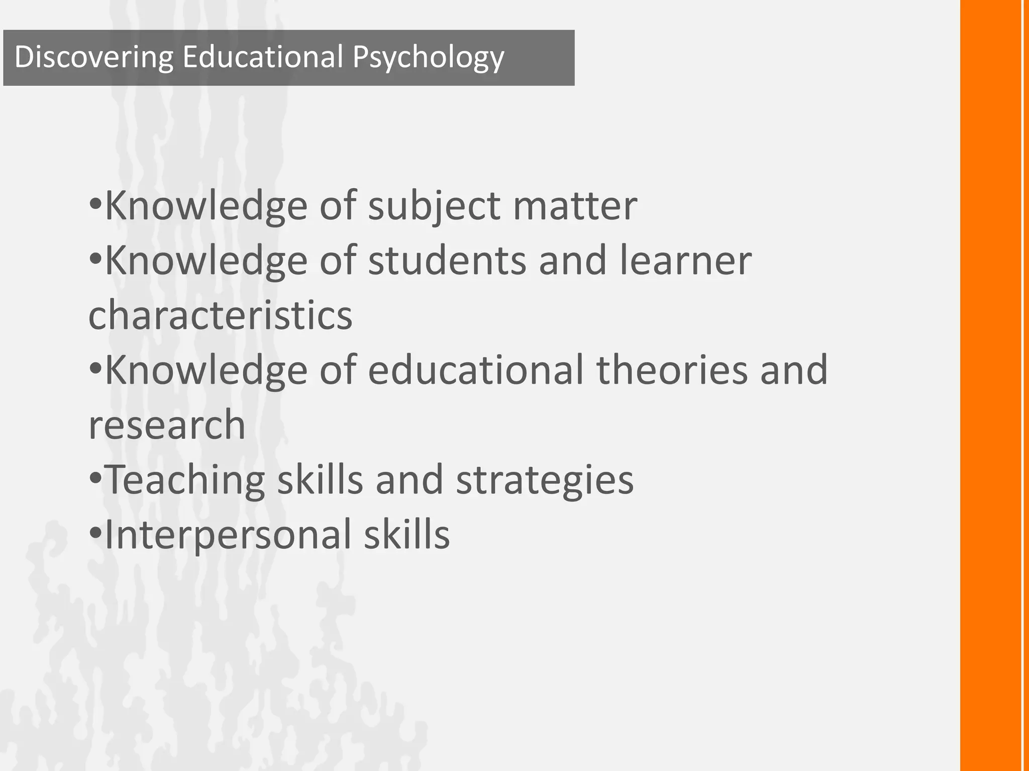 Discovering Educational Psychology



     •Knowledge of subject matter
     •Knowledge of students and learner
     characteristics
     •Knowledge of educational theories and
     research
     •Teaching skills and strategies
     •Interpersonal skills
 