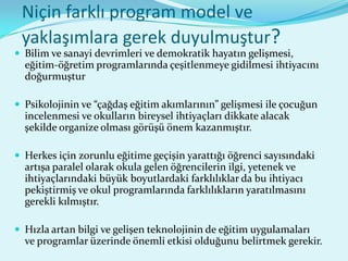 Niçin farklı program model ve
 yaklaşımlara gerek duyulmuştur?
 Bilim ve sanayi devrimleri ve demokratik hayatın gelişmesi,
  eğitim-öğretim programlarında çeşitlenmeye gidilmesi ihtiyacını
  doğurmuştur

 Psikolojinin ve “çağdaş eğitim akımlarının” gelişmesi ile çocuğun
  incelenmesi ve okulların bireysel ihtiyaçları dikkate alacak
  şekilde organize olması görüşü önem kazanmıştır.

 Herkes için zorunlu eğitime geçişin yarattığı öğrenci sayısındaki
  artışa paralel olarak okula gelen öğrencilerin ilgi, yetenek ve
  ihtiyaçlarındaki büyük boyutlardaki farklılıklar da bu ihtiyacı
  pekiştirmiş ve okul programlarında farklılıkların yaratılmasını
  gerekli kılmıştır.

 Hızla artan bilgi ve gelişen teknolojinin de eğitim uygulamaları
  ve programlar üzerinde önemli etkisi olduğunu belirtmek gerekir.
 