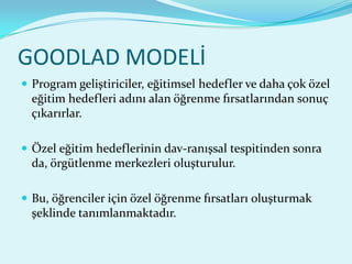 GOODLAD MODELİ
 Program geliştiriciler, eğitimsel hedefler ve daha çok özel
  eğitim hedefleri adını alan öğrenme fırsatlarından sonuç
  çıkarırlar.

 Özel eğitim hedeflerinin dav-ranışsal tespitinden sonra
  da, örgütlenme merkezleri oluşturulur.

 Bu, öğrenciler için özel öğrenme fırsatları oluşturmak
  şeklinde tanımlanmaktadır.
 