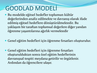 GOODLAD MODELİ
 Bu modelde eğitsel hedefler toplumun kültür
  değerlerinden analiz edilmekte ve davranış olarak ifade
  edilmiş eğitsel hedeflere dönüştürülmektedir. Bu
  yaklaşım bir taraftan toplumsal değerlere diğer yandan
  öğrenme yaşantılarına ağırlık vermektedir

 Genel eğitim hedefleri için öğrenme fırsatları oluşturulur.


 Genel eğitim hedefleri için öğrenme fırsatları
  oluşturulduktan sonra özel eğitim hedeflerinin
  davranışsal tespiti meydana getirilir ve örgütlenir.
  Ardından da öğrencilere ulaşır.
 