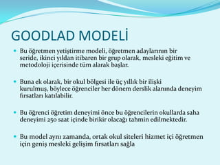 GOODLAD MODELİ
 Bu öğretmen yetiştirme modeli, öğretmen adaylarının bir
  seride, ikinci yıldan itibaren bir grup olarak, mesleki eğitim ve
  metodoloji içerisinde tüm alarak başlar.

 Buna ek olarak, bir okul bölgesi ile üç yıllık bir ilişki
  kurulmuş, böylece öğrenciler her dönem derslik alanında deneyim
  fırsatları katılabilir.

 Bu öğrenci öğretim deneyimi önce bu öğrencilerin okullarda saha
  deneyimi 250 saat içinde birikir olacağı tahmin edilmektedir.

 Bu model aynı zamanda, ortak okul siteleri hizmet içi öğretmen
  için geniş mesleki gelişim fırsatları sağla
 