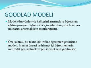 GOODLAD MODELİ
 Model tüm yönleriyle kalitesini artırmak ve öğretmen
  eğitim programı öğrenciler için saha deneyimi fırsatları
  miktarını artırmak için tasarlanmıştır.



 Özet olarak, bu teknoloji-infüze öğretmen yetiştirme
  modeli, hizmet öncesi ve hizmet içi öğretmenlerin
  müfredat genişletmek ve geliştirmek için yapılmıştır.
 
