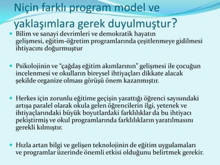 Niçin farklı program model ve
 yaklaşımlara gerek duyulmuştur?
 Bilim ve sanayi devrimleri ve demokratik hayatın
  gelişmesi, eğitim-öğretim programlarında çeşitlenmeye gidilmesi
  ihtiyacını doğurmuştur

 Psikolojinin ve “çağdaş eğitim akımlarının” gelişmesi ile çocuğun
  incelenmesi ve okulların bireysel ihtiyaçları dikkate alacak
  şekilde organize olması görüşü önem kazanmıştır.

 Herkes için zorunlu eğitime geçişin yarattığı öğrenci sayısındaki
  artışa paralel olarak okula gelen öğrencilerin ilgi, yetenek ve
  ihtiyaçlarındaki büyük boyutlardaki farklılıklar da bu ihtiyacı
  pekiştirmiş ve okul programlarında farklılıkların yaratılmasını
  gerekli kılmıştır.

 Hızla artan bilgi ve gelişen teknolojinin de eğitim uygulamaları
  ve programlar üzerinde önemli etkisi olduğunu belirtmek gerekir.
 