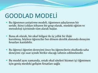 GOODLAD MODELİ
 Bu öğretmen yetiştirme modeli, öğretmen adaylarının bir
  seride, ikinci yıldan itibaren bir grup olarak, mesleki eğitim ve
  metodoloji içerisinde tüm alarak başlar.

 Buna ek olarak, bir okul bölgesi ile üç yıllık bir ilişki
  kurulmuş, böylece öğrenciler her dönem derslik alanında deneyim
  fırsatları katılabilir.

 Bu öğrenci öğretim deneyimi önce bu öğrencilerin okullarda saha
  deneyimi 250 saat içinde birikir olacağı tahmin edilmektedir.

 Bu model aynı zamanda, ortak okul siteleri hizmet içi öğretmen
  için geniş mesleki gelişim fırsatları sağla
 