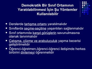 Demokratik Bir Sınıf Ortamının Yaratılabilinmesi İçin Şu Yöntemler Kullanılabilir Derslerde  tartışma ortamı  yaratılmalıdır Sınıflarda  seçme-seçilme  yaşantıları sağlanmalıdır Sınıf ortamında  karşıt görüşlerin  savunulmasına olanak tanınmalıdır Çatışma, çözme ve arabuluculuk  yapma becerisi geliştirilmelidir Öğrenci-öğretmen,öğrenci-öğrenci iletişimde herkes birbirini  dinlemeyi  öğrenmelidir 