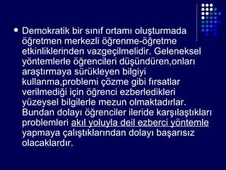 Demokratik bir sınıf ortamı oluşturmada öğretmen merkezli öğrenme-öğretme etkinliklerinden vazgeçilmelidir. Geleneksel yöntemlerle öğrencileri düşündüren,onları araştırmaya sürükleyen bilgiyi kullanma,problemi çözme gibi fırsatlar verilmediği için öğrenci ezberledikleri yüzeysel bilgilerle mezun olmaktadırlar. Bundan dolayı öğrenciler ileride karşılaştıkları problemleri  akıl yoluyla deil ezberci yöntemle  yapmaya çalıştıklarından dolayı başarısız olacaklardır. 