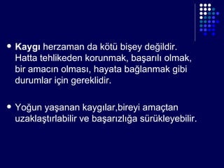 Kaygı  herzaman da kötü bişey değildir.  Hatta tehlikeden korunmak, başarılı olmak, bir amacın olması, hayata bağlanmak gibi durumlar için gereklidir. Yoğun yaşanan kaygılar,bireyi amaçtan uzaklaştır labilir  ve başarızlığa sürükleyebilir . 