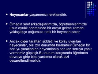 Heyecanlar  yaşamımızı renklendirir. Örneğin sınıf arkadaşlarımızla, öğretmenlerimizle uzun ayrılık sonrasında bir araya gelme zamanı yaklaştıkça çoğumuzu tatlı bir heyecan sarar. Ancak diğer taraftan şiddetli ve kolay uyarılan heyecanlar, bizi zor durumda bırakabilir.Örneğin bir soruyu yanıtlarken heycanlanıp sorulan soruya yanıt vermemiz güçleşir.Bu durum karşısında öğretmen devreye girip bize yardımcı olarak bizi cesaretlendirmelidir. 