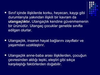 Sınıf içinde ilişkilerde korku, heyecan, kaygı gibi durumlarıyla yakından ilişkili bir kavram da  utangaçlıktır.  Utangaçlık kendine güvenmemenin bir ürünüdür. Utangaç çocuklar genelde sınıfta edilgen olurlar. Utangaçlık, insanın hayat bağlarını zayıflatır ve yaşamdan uzaklaştırır. Utangaçlık anne-baba arası ilişkilerden, çocuğun çevresinden aldığı tepki, eleştiri gibi sıkça karşılaştığı faktörlerden doğabilir. 