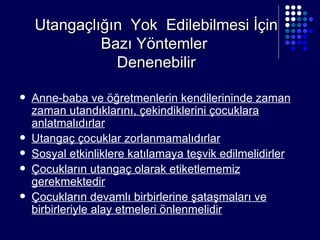 Utangaçlığın  Yok  Edilebilmesi İçin Bazı Yöntemler  Denenebilir Anne-baba ve öğretmenlerin kendilerininde zaman zaman utandıklarını, çekindiklerini çocuklara anlatmalıdırlar Utangaç çocuklar zorlanmamalıdırlar Sosyal etkinliklere katılamaya teşvik edilmelidirler Çocukların utangaç olarak etiketlememiz gerekmektedir Çocukların devamlı birbirlerine şataşmaları ve birbirleriyle alay etmeleri önlenmelidir 