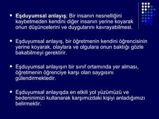 Eşduyumsal anlayış ; Bir insanın nesnelliğini kaybetmeden kendini diğer insanın yerine koyarak  onun düşüncelerini ve duygularını kavrayabilmesi. Eşduyumsal anlayış, bir öğretmenin kendini öğrencisinin yerine koyarak, olaylara ve olgulara onun baktığı gözle bakabilmeyi gerektirir. Eşduyumsal anlayışın bir sınıf ortamında yer alması, öğretmenin öğrenciye karşı olan saygısını gülendirmektedir. Eşduyumsal anlayışda en etkili yol yüzümüzü ve bedeninimizi kullanarak karşımızdaki kişiyi anladığımızı belirmektir. 