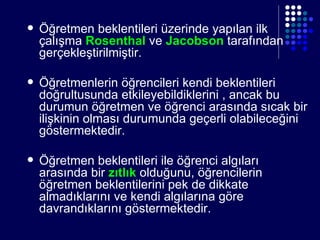 Öğretmen beklentileri üzerinde yapılan ilk çalışma  Rosenthal  ve  Jacobson  tarafından gerçekleştirilmiştir. Öğretmenlerin öğrencileri kendi beklentileri doğrultusunda etkileyebildiklerini , ancak bu durumun öğretmen ve öğrenci arasında sıcak bir ilişkinin olması durumunda geçerli olabileceğini göstermektedir. Öğretmen beklentileri ile öğrenci algıları arasında bir  zıtlık   olduğunu, öğrencilerin öğretmen beklentilerini pek de dikkate almadıklarını ve kendi algılarına göre davrandıklarını göstermektedir. 