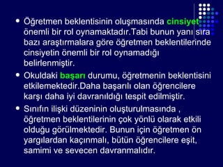 Öğretmen beklentisinin oluşmasında  cinsiyet  önemli bir rol oynamaktadır.Tabi bunun yanı sıra bazı araştırmalara göre öğretmen beklentilerinde cinsiyetin önemli bir rol oynamadığı belirlenmiştir. Okuldaki  başarı  durumu, öğretmenin beklentisini etkilemektedir.Daha başarılı olan öğrencilere karşı daha iyi davranıldığı tespit edilmiştir. Sınıfın ilişki düzeninin oluşturulmasında , öğretmen beklentilerinin çok yönlü olarak etkili olduğu görülmektedir. Bunun için öğretmen ön yargılardan kaçınmalı, bütün öğrencilere eşit, samimi ve sevecen davranmalıdır. 