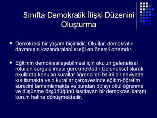 Sınıfta Demokratik İlişki Düzenini Oluşturma Demokrasi bir yaşam biçimidir. Okullar, demokratik davranışın kazandıralabileceği en önemli ortamdır. Eğitimin demokrasileşebilmesi için okulun geleneksel rolünün sorgulanması gerekmektedir.Geleneksel olarak okullarda konulan kurallar öğrencileri belirli bir seviyede kısıtlamakta ve o kurallar çerçevesinde eğitim-öğretim sürecini tamamlamakta ve bundan dolayı okul öğrenme ve düşünme özgürlüğünü kısıtlayan bir demokrasi karşıtı kurum haline dönüşmektedir.  