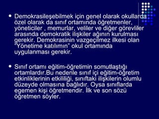 Demokrasileşebilmek için genel olarak okullarda özel olarak da sınıf ortamında öğretmenler, yöneticiler , memurlar, veliler ve diğer görevliler arasında demokratik ilişkiler ağının kurulması gerekir. Demokrasinin vazgeçilmez ilkesi olan “Yönetime katılımın” okul ortamında uygulanması gerekir. Sınıf ortamı eğitim-öğretimin somutlaştığı ortamlardır.Bu nedenle sınıf içi eğitim-öğretim etkinliklerinin etkililiği, sınıftaki ilişkilerin olumlu düzeyde olmasına bağlıdır. Oysa sınıflarda egemen kişi öğretmendir. İlk ve son sözü öğretmen söyler. 