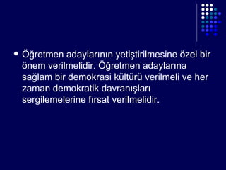 Öğretmen adaylarının yetiştirilmesine özel bir önem verilmelidir. Öğretmen adaylarına sağlam bir demokrasi kültürü verilmeli ve her zaman demokratik davranışları sergilemelerine fırsat verilmelidir. 