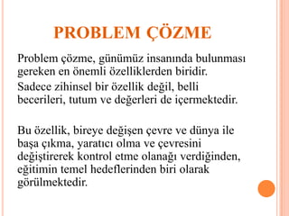 PROBLEM ÇÖZME
Problem çözme, günümüz insanında bulunması
gereken en önemli özelliklerden biridir.
Sadece zihinsel bir özellik değil, belli
becerileri, tutum ve değerleri de içermektedir.
Bu özellik, bireye değişen çevre ve dünya ile
başa çıkma, yaratıcı olma ve çevresini
değiştirerek kontrol etme olanağı verdiğinden,
eğitimin temel hedeflerinden biri olarak
görülmektedir.
 