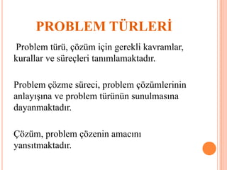 PROBLEM TÜRLERİ
Problem türü, çözüm için gerekli kavramlar,
kurallar ve süreçleri tanımlamaktadır.
Problem çözme süreci, problem çözümlerinin
anlayışına ve problem türünün sunulmasına
dayanmaktadır.
Çözüm, problem çözenin amacını
yansıtmaktadır.
 