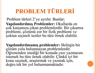 PROBLEM TÜRLERİ
Problem türleri 2’ye ayrılır. Bunlar;
Yapılandırılmış Problemler: Okullarda en
çok karşımıza çıkan problemlerdir. Bir çıkarma
problemi, çözümü zor bir fizik problemi ve
çoktan seçmeli testler bu türe örnek olabilir.
Yapılandırılmamış problemler: Belirgin bir
çözüm yolu bulunmayan problemlerdir.
Öğrenenden istediği bir konuda yazı yazmasını
istemek bu türe örnek olabilir. Çünkü iyi bir
konu seçmek, araştırmak ve yazmak için,
doğru tek bir yol bulunmamaktadır.
 