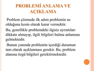 PROBLEMİ ANLAMA VE
AÇIKLAMA
Problem çözmede ilk adım problemin ne
olduğuna kesin olarak karar vermektir.
Bu, genellikle problemdeki ilgisiz ayrıntıları
dikkate almayıp, ilgili bilgileri bulma anlamına
gelmektedir.
Bunun yanında problemin içerdiği durumun
tam olarak açıklanması gerekir. Bu, problem
alanına özgü bilgileri gerektirmektedir.
 