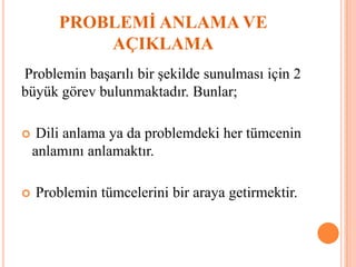 PROBLEMİ ANLAMA VE
AÇIKLAMA
Problemin başarılı bir şekilde sunulması için 2
büyük görev bulunmaktadır. Bunlar;
 Dili anlama ya da problemdeki her tümcenin
anlamını anlamaktır.
 Problemin tümcelerini bir araya getirmektir.
 