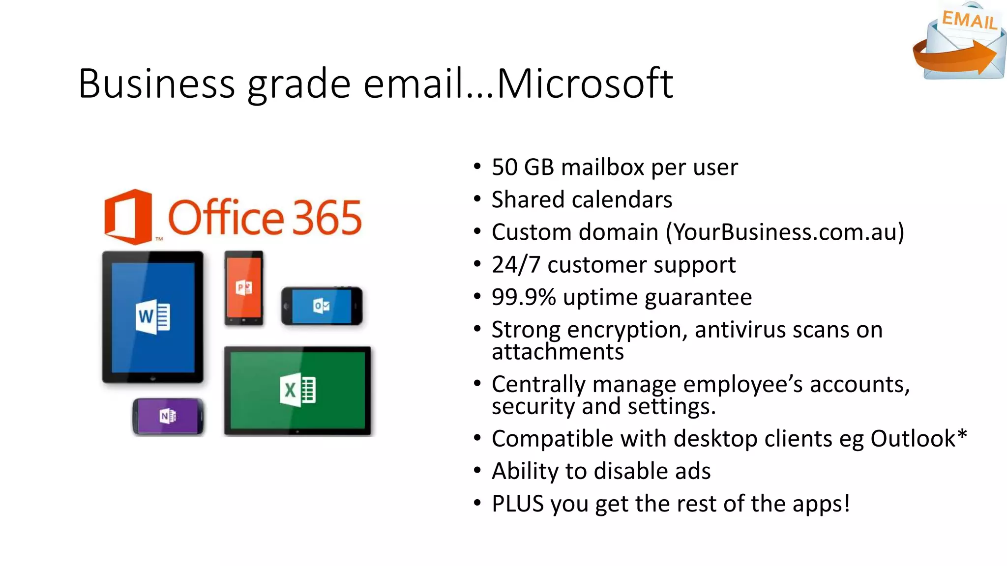 Business grade email…Microsoft
• 50 GB mailbox per user
• Shared calendars
• Custom domain (YourBusiness.com.au)
• 24/7 customer support
• 99.9% uptime guarantee
• Strong encryption, antivirus scans on
attachments
• Centrally manage employee’s accounts,
security and settings.
• Compatible with desktop clients eg Outlook*
• Ability to disable ads
• PLUS you get the rest of the apps!
 