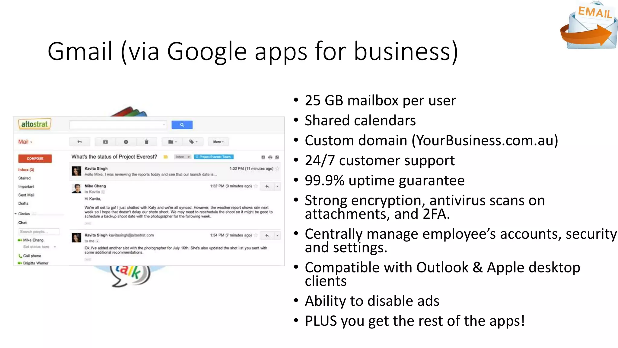 Gmail (via Google apps for business)
• 25 GB mailbox per user
• Shared calendars
• Custom domain (YourBusiness.com.au)
• 24/7 customer support
• 99.9% uptime guarantee
• Strong encryption, antivirus scans on
attachments, and 2FA.
• Centrally manage employee’s accounts, security
and settings.
• Compatible with Outlook & Apple desktop
clients
• Ability to disable ads
• PLUS you get the rest of the apps!
 