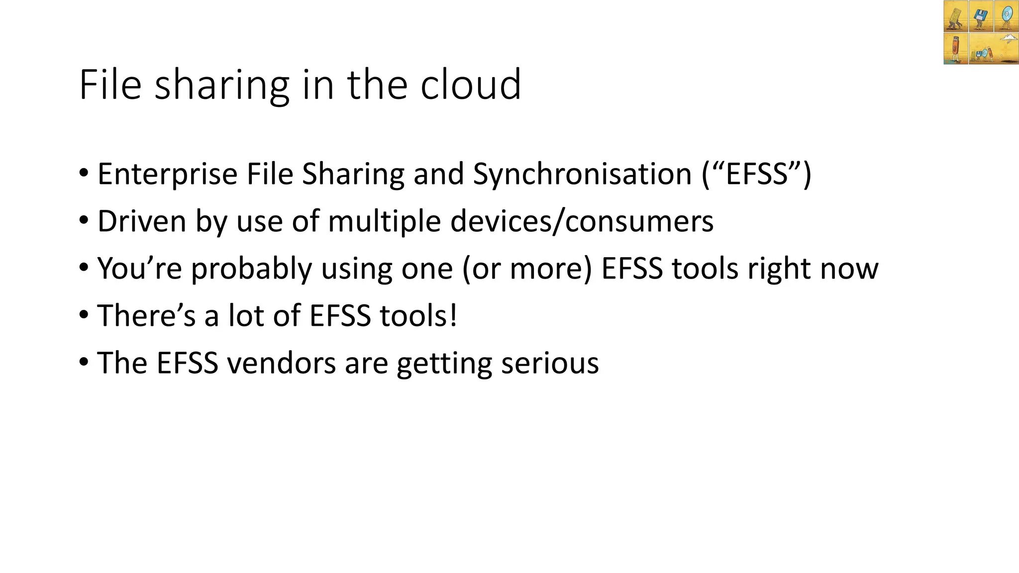File sharing in the cloud
• Enterprise File Sharing and Synchronisation (“EFSS”)
• Driven by use of multiple devices/consumers
• You’re probably using one (or more) EFSS tools right now
• There’s a lot of EFSS tools!
• The EFSS vendors are getting serious
 