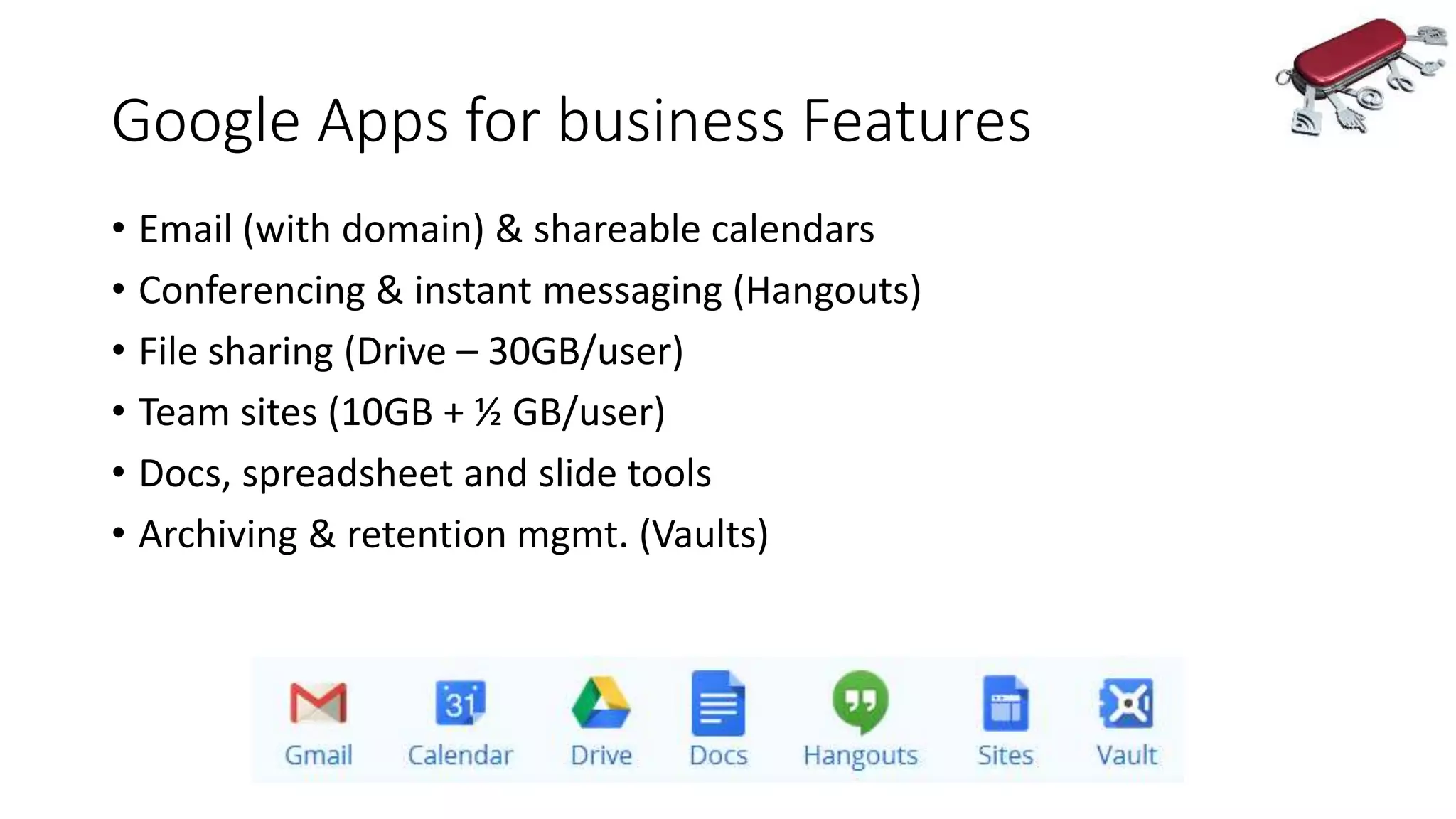 Google Apps for business Features
• Email (with domain) & shareable calendars
• Conferencing & instant messaging (Hangouts)
• File sharing (Drive – 30GB/user)
• Team sites (10GB + ½ GB/user)
• Docs, spreadsheet and slide tools
• Archiving & retention mgmt. (Vaults)
 