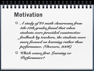 Motivation
A study of 84 math classrooms from
5th-12th grades found that when
students were provided constructive
feedback by teachers, the students were
more focused on learning rather than
performance. (Deevers, 2006)
Which comes first Learning or
Performance?

 