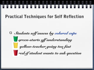 Practical Techniques for Self Reflection

Students self assess by colored cups
green-starts off understanding
yellow-teacher going too fast
red-if student wants to ask question

 