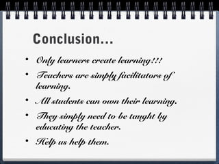 Conclusion…
•

Only learners create learning!!!

•

Teachers are simply facilitators of
learning.

•

All students can own their learning.

•

They simply need to be taught by
educating the teacher.

•

Help us help them.

 