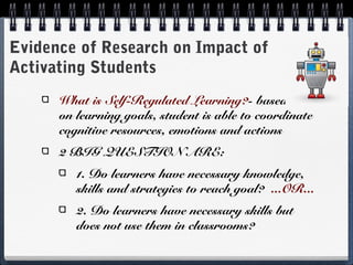 Evidence of Research on Impact of
Activating Students
What is Self-Regulated Learning?- based on
on learning goals, student is able to coordinate
cognitive resources, emotions and actions
2 BIG QUESTION ARE:
1. Do learners have necessary knowledge,
skills and strategies to reach goal? ...OR...
2. Do learners have necessary skills but
does not use them in classrooms?

 