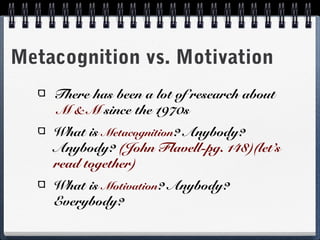 Metacognition vs. Motivation
There has been a lot of research about
M & M since the 1970s
What is Metacognition? Anybody?
Anybody? (John Flavell-pg. 148)(let’s
read together)
What is Motivation? Anybody?
Everybody?

 